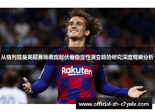 从格列兹曼英超赛场表现起伏看稳定性演变趋势研究深度观察分析