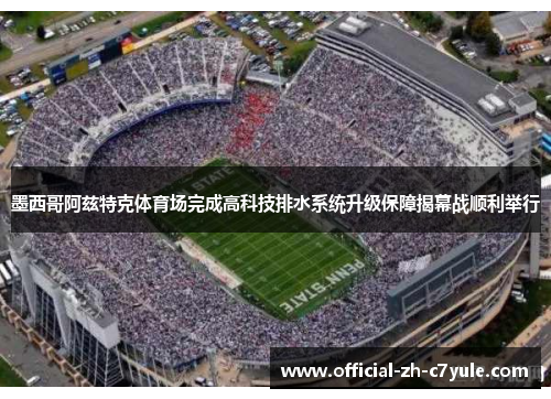 墨西哥阿兹特克体育场完成高科技排水系统升级保障揭幕战顺利举行