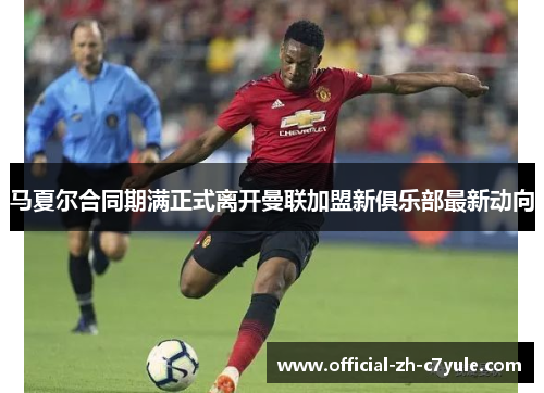 马夏尔合同期满正式离开曼联加盟新俱乐部最新动向